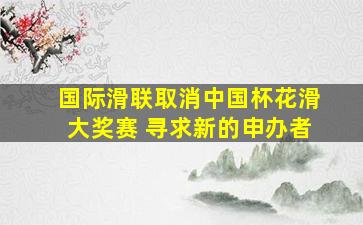 国际滑联取消中国杯花滑大奖赛 寻求新的申办者